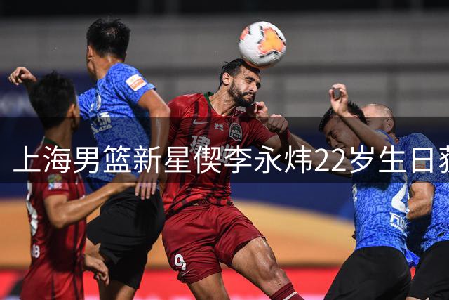 上海男篮新星偰李永炜22岁生日获全队祝福 俱乐部寄语未来再创佳绩