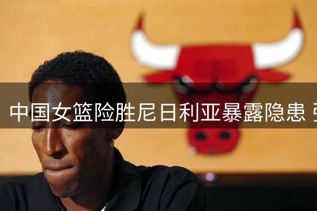 中国女篮险胜尼日利亚暴露隐患 张子宇23分13篮板力挽狂澜