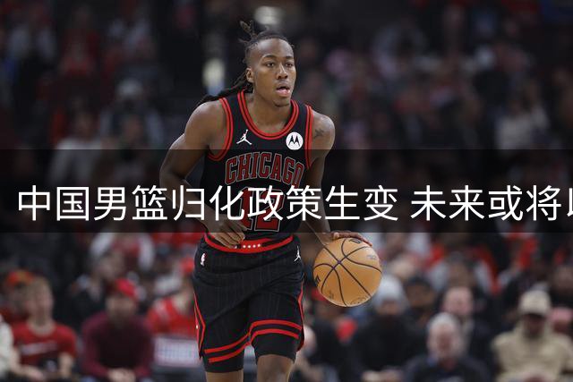 中国男篮归化政策生变 未来或将以本土球员为核心