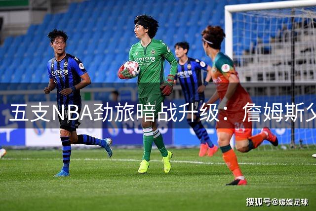 五支NBA劲旅暗战升级：詹姆斯父子同队加盟成今夏最大悬念