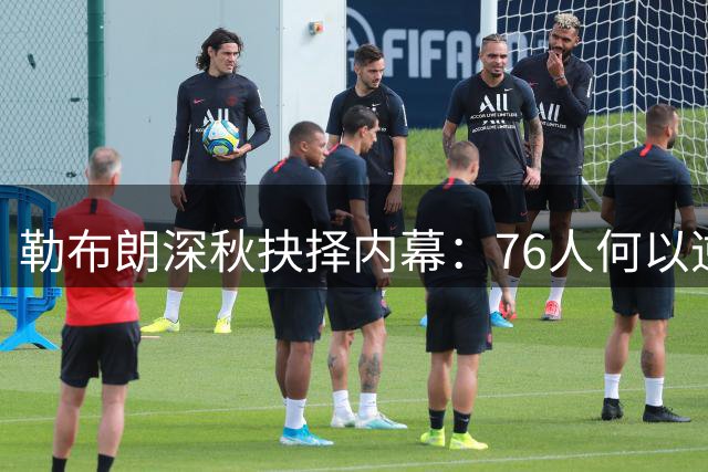 勒布朗深秋抉择内幕：76人何以逆转老詹退役布局？