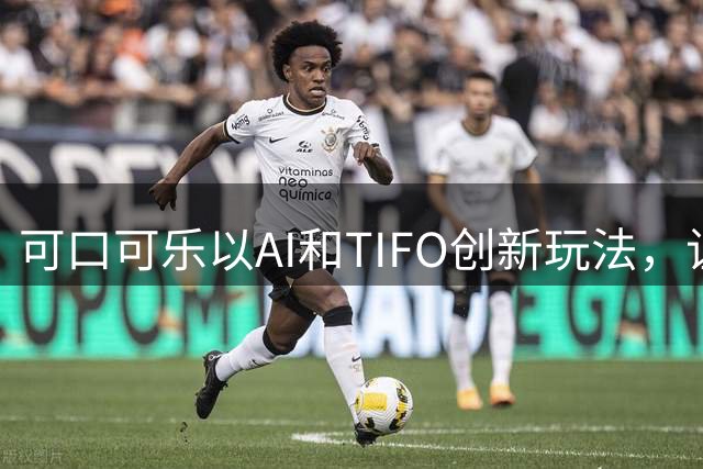 可口可乐以AI和TIFO创新玩法，让世界杯走进中国百姓家