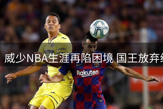 威少NBA生涯再陷困境 国王放弃续约恐致其转战海外