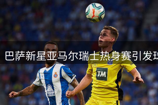 巴萨新星亚马尔瑞士热身赛引发球迷狂热