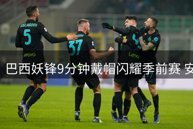 巴西妖锋9分钟戴帽闪耀季前赛 安切洛蒂世界杯选人遭质疑