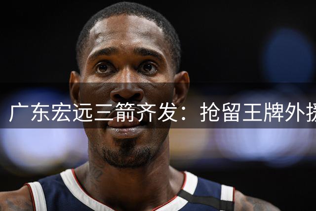 广东宏远三箭齐发：抢留王牌外援 徐杰顶薪锁定 周鹏教战双栖回归