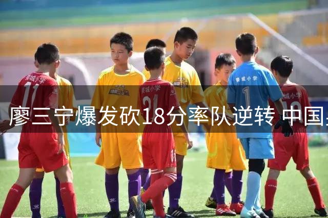 廖三宁爆发砍18分率队逆转 中国男篮团结杯豪取两连胜
