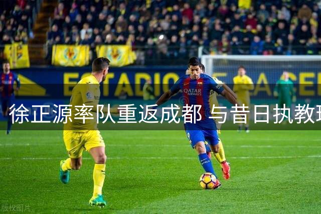 徐正源率队重返成都 与昔日执教球队上演对决
