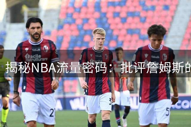 揭秘NBA流量密码：批评詹姆斯的文章为何总能引爆社交平台