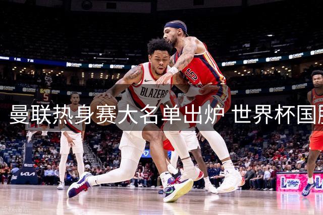 曼联热身赛大名单出炉 世界杯国脚归队引关注