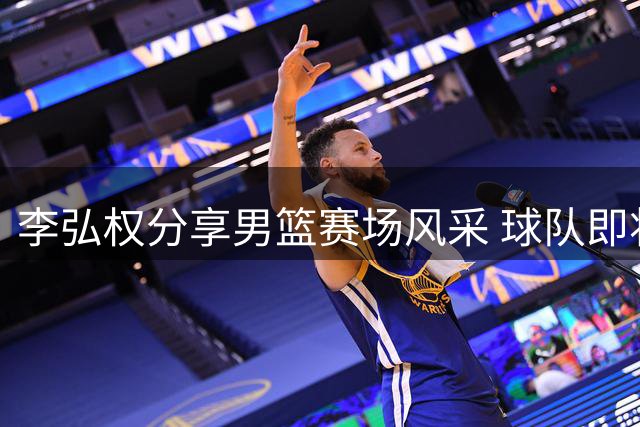 李弘权分享男篮赛场风采 球队即将迎战黎巴嫩