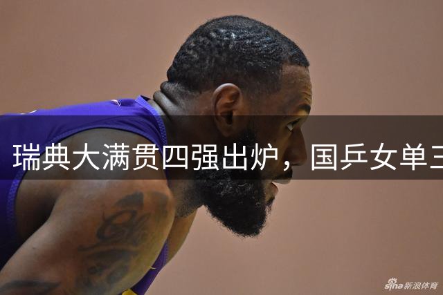 瑞典大满贯四强出炉，国乒女单三人强势晋级