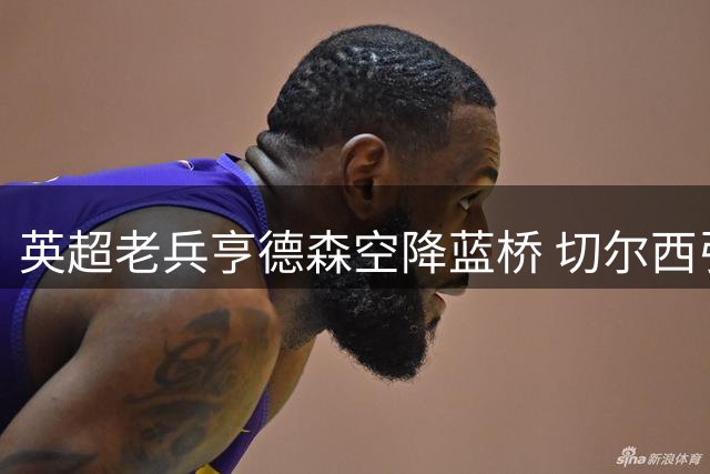 英超老兵亨德森空降蓝桥 切尔西引援策略现重大转折