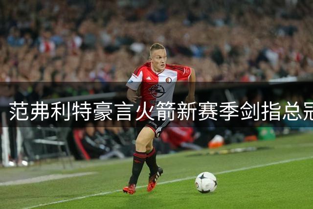 范弗利特豪言火箭新赛季剑指总冠军 以尼克斯逆袭为鉴
