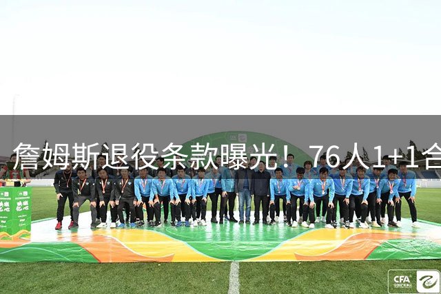 詹姆斯退役条款曝光！76人1+1合同暗藏玄机 铁林揭秘400万补偿金内幕