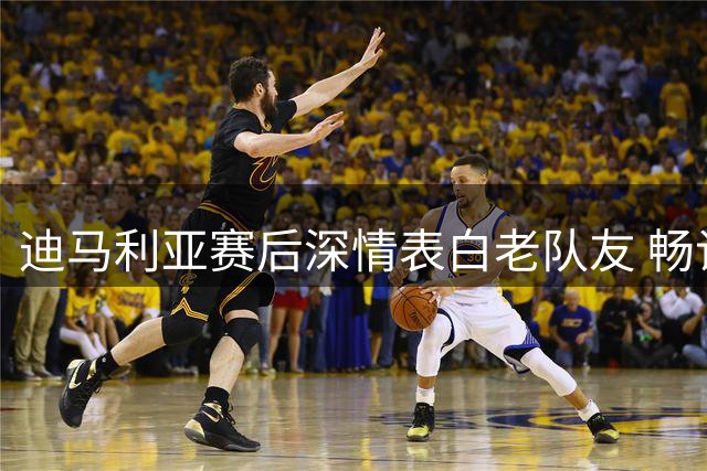 迪马利亚赛后深情表白老队友 畅谈罗萨里奥胜利关键