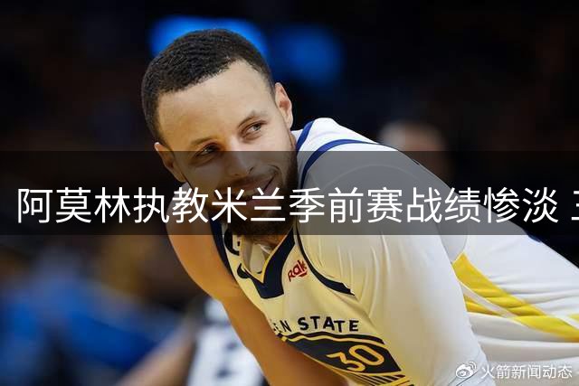 阿莫林执教米兰季前赛战绩惨淡 三战难求一胜暴露隐忧