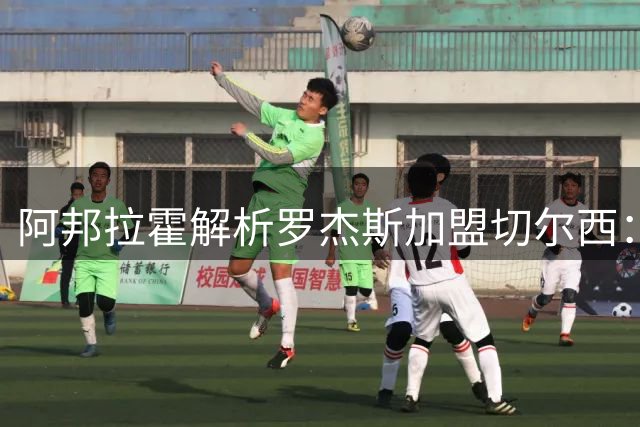 阿邦拉霍解析罗杰斯加盟切尔西：新星遇名师，未来可期