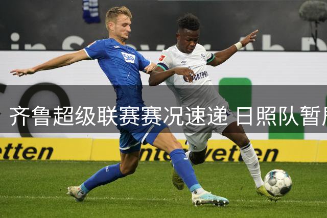 齐鲁超级联赛赛况速递 日照队暂居第九