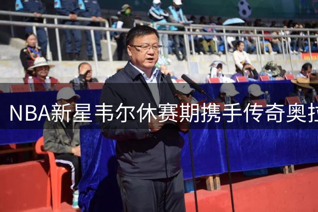 NBA新星韦尔休赛期携手传奇奥拉朱旺苦练内线技艺