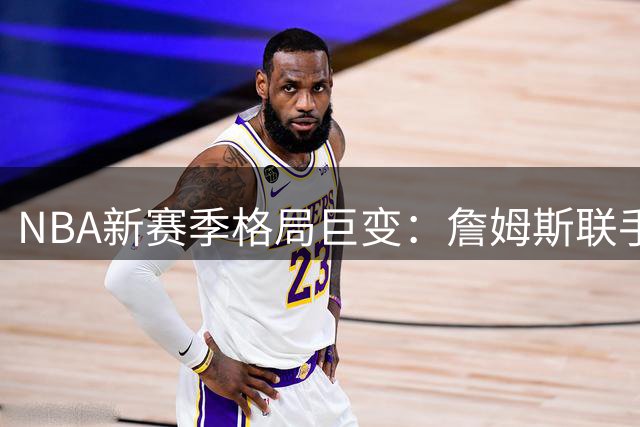 NBA新赛季格局巨变：詹姆斯联手恩比德 哈利伯顿复出助步行者重生